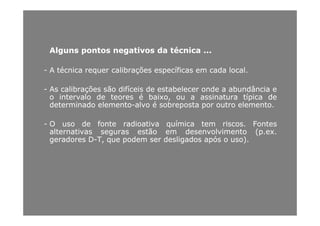 AlgunsAlguns pontospontos negativosnegativos dada técnicatécnica ......
-- AA técnicatécnica requerrequer calibraçõescalibrações específicasespecíficas emem cadacada locallocal..
AA lib õlib õ ãã difí idifí i dd t b lt b l dd b dâ ib dâ i-- AsAs calibraçõescalibrações sãosão difíceisdifíceis dede estabelecerestabelecer ondeonde aa abundânciaabundância ee
oo intervalointervalo dede teoresteores éé baixo,baixo, ouou aa assinaturaassinatura típicatípica dede
determinadodeterminado elementoelemento--alvoalvo éé sobrepostasobreposta porpor outrooutro elementoelemento..
-- OO usouso dede fontefonte radioativaradioativa químicaquímica temtem riscosriscos.. FontesFontes
alternativasalternativas segurasseguras estãoestão emem desenvolvimentodesenvolvimento (p(p..exex..
geradoresgeradores DD TT queque podempodem serser desligadosdesligados apósapós oo uso)uso)geradoresgeradores DD--T,T, queque podempodem serser desligadosdesligados apósapós oo uso)uso)..
 