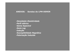 ANEXOS: Sondas do LPMANEXOS: Sondas do LPM--DEMINDEMIN
D id d R i i id dD id d R i i id d--Densidade+ResistividadeDensidade+Resistividade
--Perfil elétricoPerfil elétrico
--Gama EspectralGama Espectralpp
--Sonic LogSonic Log
--InduçãoIndução
S s eptibilidade Magnéti aS s eptibilidade Magnéti a--Susceptibilidade MagnéticaSusceptibilidade Magnética
--Polarização InduzidaPolarização Induzida
 