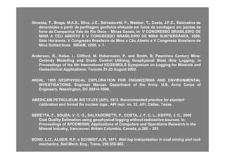 Almeida,Almeida, TT..,, Braga,Braga, MM..AA..SS..,, Silva,Silva, JJ..CC..,, Salvadoretti,Salvadoretti, PP..,, Webber,Webber, TT..,, Costa,Costa, JJ..FF..CC..,, EstimativaEstimativa dede
densidadesdensidades aa partirpartir dede perfilagemperfilagem geofísicageofísica efetuadaefetuada emem furosfuros dede sondagemsondagem emem jazidasjazidas dede
ferroferro dada CompanhiaCompanhia ValeVale dodo RioRio DoceDoce –– MinasMinas GeraisGerais.. InIn:: VV CONGRESSOCONGRESSO BRASILEIROBRASILEIRO DEDE
MINAMINA AA CÉUCÉU ABERTOABERTO EE VV CONGRESSOCONGRESSO BRASILEIROBRASILEIRO DEDE MINAMINA SUBTERRÂNEA,SUBTERRÂNEA, 20082008,,
BeloBelo HorizonteHorizonte.. VV CongressoCongresso BrasileiroBrasileiro dede MinaMina aa CéuCéu AbertoAberto ee VV CongressoCongresso BrasileiroBrasileiro dede
MinaMina SubterrâneaSubterrânea.. IBRAM,IBRAM, 20082008.. vv.. 11..
Anderson,Anderson, RR..,, Kelso,Kelso, II..,, Clifford,Clifford, MM.. HabermannHabermann,, PP.. andand Smith,Smith, B,B, PasmincoPasminco CenturyCentury MineMine::
OrebodyOrebody ModellingModelling andand GradeGrade ControlControl UtilisingUtilising GeophysicalGeophysical BlastBlast HoleHole LoggingLogging;; ininOrebodyOrebody ModellingModelling andand GradeGrade ControlControl UtilisingUtilising GeophysicalGeophysical BlastBlast HoleHole LoggingLogging;; inin
ProceedingsProceedings ofof thethe 88thth InternationalInternational KEGS/MGLSKEGS/MGLS SymposiumSymposium onon LoggingLogging forfor MineralsMinerals andand
GeotechnicalGeotechnical ApplicationsApplications;; TorontoToronto 2121--2323 AugustAugust 20022002..
ANONANON 19951995 GEOPHYSICALGEOPHYSICAL EXPLORATIONEXPLORATION FORFOR ENGINEERINGENGINEERING ANDAND ENVIRONMENTALENVIRONMENTALANONANON..,, 19951995 GEOPHYSICALGEOPHYSICAL EXPLORATIONEXPLORATION FORFOR ENGINEERINGENGINEERING ANDAND ENVIRONMENTALENVIRONMENTAL
INVESTIGATIONSINVESTIGATIONS.. EngineerEngineer ManualManual.. DepartmentDepartment ofof thethe ArmyArmy.. UU..SS.. ArmyArmy CorpsCorps ofof
Engineers,Engineers, Washington,Washington, DCDC 2031420314--10001000..
AMERICAM PETROLIEUM INSTITUTE (API), 1974.AMERICAM PETROLIEUM INSTITUTE (API), 1974. RecommendedRecommended practice forpractice for standartstandart
calibration and format for nuclear logs.,calibration and format for nuclear logs., API rept. no. 33, API, Dallas, Texas.API rept. no. 33, API, Dallas, Texas.
BERETTA F SOUZA V C G SALVADORETTI P COSTA J F C L KOPPE J CBERETTA F SOUZA V C G SALVADORETTI P COSTA J F C L KOPPE J C 20092009BERETTA, F., SOUZA, V. C. G., SALVADORETTI, P., COSTA, J. F. C. L., KOPPE, J. C.BERETTA, F., SOUZA, V. C. G., SALVADORETTI, P., COSTA, J. F. C. L., KOPPE, J. C., 2009, 2009
Coal Quality Estimation using geophysical logging without radioactive sources. In:Coal Quality Estimation using geophysical logging without radioactive sources. In:
Proceedings of APCOM2009, Applications of Computers and Operations Research in theProceedings of APCOM2009, Applications of Computers and Operations Research in the
Mineral Industry, Vancouver, British Columbia, Canada, p.285Mineral Industry, Vancouver, British Columbia, Canada, p.285 –– 293293..
BOND, L.O., ALGER, R.P. e SCHMIDT,A.W, 1971.BOND, L.O., ALGER, R.P. e SCHMIDT,A.W, 1971. Well log interpretation in coal mining and rockWell log interpretation in coal mining and rock
mechanics, Soil Mechmechanics, Soil Mech. Eng., Trans, 250:355. Eng., Trans, 250:355--362.362.
 