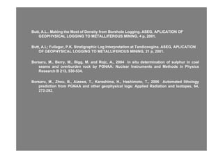 Butt, A.L.. Making the Most of Density from Borehole Logging. ASEG, APLICATION OFButt, A.L.. Making the Most of Density from Borehole Logging. ASEG, APLICATION OF
GEOPHYSICAL LOGGING TO METALLIFEROUS MINING, 4 p, 2001.GEOPHYSICAL LOGGING TO METALLIFEROUS MINING, 4 p, 2001.
Butt, A.L;Butt, A.L; FullagarFullagar, P.K., P.K. StratigraphicStratigraphic Log Interpretation atLog Interpretation at TandicooginaTandicoogina. ASEG, APLICATION. ASEG, APLICATION
OF GEOPHYSICAL LOGGING TO METALLIFEROUS MINING, 21 p, 2001.OF GEOPHYSICAL LOGGING TO METALLIFEROUS MINING, 21 p, 2001.
BB MM BB MM BiBi MM dd R jR j AA 20042004 II itit d t i tid t i ti ff l hl h ii llBorsaruBorsaru,, MM..,, Berry,Berry, MM..,, BiggBigg,, MM.. andand RojcRojc,, AA..,, 20042004 InIn situsitu determinationdetermination ofof sulphursulphur inin coalcoal
seamsseams andand overburdenoverburden rockrock byby PGNAAPGNAA:: NuclearNuclear InstrumentsInstruments andand MethodsMethods inin PhysicsPhysics
ResearchResearch BB 213213,, 530530--534534..
BorsaruBorsaru,, MM..,, Zhou,Zhou, BB..,, AizawaAizawa,, TT..,, KarashimaKarashima,, HH..,, Hashimoto,Hashimoto, TT..,, 20062006 AutomatedAutomated lithologylithology
predictionprediction fromfrom PGNAAPGNAA andand otherother geophysicalgeophysical logslogs:: AppliedApplied RadiationRadiation andand Isotopes,Isotopes, 6464,,
272272--282282..
 