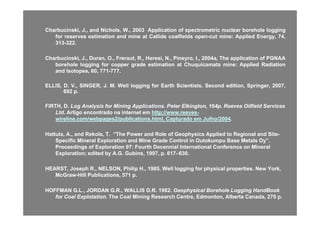 CharbucinskiCharbucinski,, JJ..,, andand Nichols,Nichols, WW..,, 20032003 ApplicationApplication ofof spectrometricspectrometric nuclearnuclear boreholeborehole logginglogging
forfor reservesreserves estimationestimation andand minemine atat CallideCallide coalfieldscoalfields openopen cutcut minemine:: AppliedApplied EnergyEnergy 7474forfor reservesreserves estimationestimation andand minemine atat CallideCallide coalfieldscoalfields openopen--cutcut minemine:: AppliedApplied Energy,Energy, 7474,,
313313--322322..
CharbucinskiCharbucinski,, JJ..,, Duran,Duran, OO..,, FrerautFreraut,, RR..,, HeresiHeresi,, NN..,, PineyroPineyro,, II..,, 20042004a,a, TheThe applicationapplication ofof PGNAAPGNAA
boreholeborehole logginglogging forfor coppercopper gradegrade estimationestimation atat ChuquicamataChuquicamata minemine:: AppliedApplied RadiationRadiation
andand Isotopes,Isotopes, 6060,, 771771--777777..
ELLIS,ELLIS, DD.. VV..,, SINGER,SINGER, JJ.. MM.. WellWell logginglogging forfor EarthEarth ScientistsScientists.. SecondSecond edition,edition, Springer,Springer, 20072007,,ELLIS,ELLIS, DD.. VV..,, SINGER,SINGER, JJ.. MM.. WellWell logginglogging forfor EarthEarth ScientistsScientists.. SecondSecond edition,edition, Springer,Springer, 20072007,,
692692 pp..
FIRTH, D.FIRTH, D. Log Analysis for Mining Applications. PeterLog Analysis for Mining Applications. Peter ElkingtonElkington, 164p. Reeves Oilfield Services, 164p. Reeves Oilfield Services
LtdLtd AArtigo encontrado na internet emrtigo encontrado na internet em http://www reeveshttp://www reeves--LtdLtd. A. Artigo encontrado na internet emrtigo encontrado na internet em http://www.reeveshttp://www.reeves--
wireline.com/webpages2/publications.htmlwireline.com/webpages2/publications.html. Capturado em Julho/2004. Capturado em Julho/2004..
Hattula, A., and Rekola, T. “Hattula, A., and Rekola, T. “The Power and Role of Geophysics Applied to Regional and SiteThe Power and Role of Geophysics Applied to Regional and Site--
S ifi Mi l E l ti dS ifi Mi l E l ti d Mi G d C t l i O t k B M t l O ”Mi G d C t l i O t k B M t l O ”Specific Mineral Exploration andSpecific Mineral Exploration and Mine Grade Control in Outokumpu Base Metals Oy”.Mine Grade Control in Outokumpu Base Metals Oy”.
Proceedings of Exploration 97: Fourth Decennial International Conference on MineralProceedings of Exploration 97: Fourth Decennial International Conference on Mineral
Exploration; edited by A.G.Exploration; edited by A.G. GubinsGubins, 1997, p. 617, 1997, p. 617––630.630.
HEARST, Joseph R., NELSON, Philip H., 1985. Well logging for physical properties. New York,HEARST, Joseph R., NELSON, Philip H., 1985. Well logging for physical properties. New York,
McGrawMcGraw--Hill Publications, 571 p.Hill Publications, 571 p.
HOFFMAN G L JORDAN G R WALLIS G R 1982HOFFMAN G L JORDAN G R WALLIS G R 1982 Geophysical Borehole LoggingGeophysical Borehole Logging HandBookHandBookHOFFMAN G.L., JORDAN G.R., WALLIS G.R. 1982.HOFFMAN G.L., JORDAN G.R., WALLIS G.R. 1982. Geophysical Borehole LoggingGeophysical Borehole Logging HandBookHandBook
for Coalfor Coal ExplotationExplotation.. The Coal Mining Research Centre, Edmonton, Alberta Canada, 270 p.The Coal Mining Research Centre, Edmonton, Alberta Canada, 270 p.
 