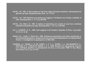 KAYAL,KAYAL, JJ..RR..,, 19811981.. InIn situsitu analysisanalysis ofof coalcoal fromfrom singlesingle electrodeelectrode resistance,resistance, selfself--potentialpotential andand
gammagamma raysrays logslogs.. GeophysicalGeophysical ResRes.. BullBull..,, 1919:: 117117--121121..
KAYALKAYAL JJ RR 19791979 El t i lEl t i l dd l il i ii G dG d dd T tiT ti lfi ldlfi ld ffKAYAL,KAYAL, JJ..RR..,, 19791979 ElectricalElectrical andand gammagamma--rayray logginglogging inin GondwanaGondwana andand TertiaryTertiary coalfieldscoalfields ofof
IndiaIndia.. GeoexplorationGeoexploration,, vv.. 1717,, nn..33,, pp..243243--258258..
KAYAL,KAYAL, JJ..RR..,, DAS,DAS, LL..KK..,, 19811981 AA methodmethod ofof estimatingestimating ashash contentcontent ofof coalcoal fromfrom combinedcombinedgg
resistivityresistivity andand gammagamma--rayray logslogs.. GeoexplorationGeoexploration,, vv.. 1919,, nn..33,, pp..193193--200200..
LIU,LIU, JJ.. ee HARVEY,HARVEY, AA.. HH.. ,, 19821982.. CoalCoal LoggingLogging inin thethe PeoplesPeoples´´ss RepublicRepublic ofof ChinaChina.. LogLog AnalytAnalyt,,
volvol 2323 nono 22 33ppvolvol.. 2323,, nono.. 22,, 33pp..
Nielson,Nielson, DD..LL..,, Linpei,Linpei, CC..,, Ward,Ward, SS..HH..,, 19901990 GammaGamma--rayray spectometryspectometry andand radonradon emanometryemanometry inin
environmentalenvironmental geophysicsgeophysics.. GeotechnicalGeotechnical andand environmentalenvironmental geophysicsgeophysics.. EdEd.. StanleyStanley WardWard..
VolumeVolume 11.. InvestigationsInvestigations inin geophysicsgeophysics nn..55;; SEGSEG--USAUSA..
OLIVEIRA,OLIVEIRA, LL..JJ..,, SOUZA,SOUZA, FF.. SS.. DE,DE, COSTA,COSTA, JJ.. FF.. CC.. LL..,, KOPPE,KOPPE, JJ.. CC..,, SALVADORETTI,SALVADORETTI, PP..,,
BASTIANI,BASTIANI, GG.. AA..,, CARVALHOCARVALHO JÚNIOR,JÚNIOR, JJ.. AA.. CC..,, 20082008 BenefícioBenefício dodo adensamentoadensamento amostralamostralS ,S , GG ,, C OC O JÚ O ,JÚ O , JJ CC ,, 008008 e e c oe e c o dodo ade sa e toade sa e to a ost aa ost a
comcom perfilagemperfilagem geofísicageofísica nono planejamentoplanejamento dede lavralavra aa curtocurto prazoprazo.. REMREM:: RR.. EscEsc.. Minas,Minas,
OuroOuro PretoPreto,, vv..6161,, nn..33,, pp.. 317317--321321..
 