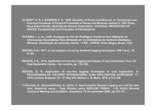 OLHOEFT G. R. e JOHNSON G. R., 1989.OLHOEFT G. R. e JOHNSON G. R., 1989. Densities of Rocks and MineralsDensities of Rocks and Minerals, in: Carmichael (ed.), in: Carmichael (ed.)
Practical Handbook of Physical Properties of Rocks and Minerals, section II, CRC Press,Practical Handbook of Physical Properties of Rocks and Minerals, section II, CRC Press,
Boca Raton Florida. (Boca Raton Florida. (ExtraídoExtraído do Seismic Explorationdo Seismic Exploration -- PHYSICAL PROPERTIES OFPHYSICAL PROPERTIES OF
ROCKS: Fundamentals and Principles ofROCKS: Fundamentals and Principles of PetrophysicsPetrophysics).).ROCKS: Fundamentals and Principles ofROCKS: Fundamentals and Principles of PetrophysicsPetrophysics).).
OLIVEIRA, L J. de., 2005.OLIVEIRA, L J. de., 2005. Avaliação do Uso de Perfilagem Geofísica Para Obtenção deAvaliação do Uso de Perfilagem Geofísica Para Obtenção de
Informações Secundárias Para Utilização em CoInformações Secundárias Para Utilização em Co--Estimativas de Variáveis GeológicoEstimativas de Variáveis Geológico--
Mi iMi i Di t ã d t d D iDi t ã d t d D i LPMLPM UFRGS P t Al B il 164UFRGS P t Al B il 164MineirasMineiras. Dissertação de mestrado. Demin. Dissertação de mestrado. Demin –– LPMLPM –– UFRGS, Porto Alegre, Brasil, 164p.UFRGS, Porto Alegre, Brasil, 164p.
REEVES, D.R., 1971REEVES, D.R., 1971. In situ analysis of coal by borehole logging techniques. In situ analysis of coal by borehole logging techniques. CIM Trans., 74:. CIM Trans., 74:
6161--69.69.
REEVES, D.R., 1976.REEVES, D.R., 1976. Application of wireApplication of wire--line logging techniques of coal explorationline logging techniques of coal exploration.. Proc. Int.Proc. Int.
Coal Exploration Symp., 1st, London, pp. 112Coal Exploration Symp., 1st, London, pp. 112--128.128.
REEVES,REEVES, DD.. RR.. ApplicationApplication ofof wirewire--lineline logginglogging techniquestechniques toto coalcoal explorationexploration.. InIn::
PROCEEDINGSPROCEEDINGS OFOF THETHE FIRSTFIRST INTERNATIONALINTERNATIONAL COALCOAL EXPLORATIONEXPLORATION SYMPOSIUM,SYMPOSIUM, 11stst ,,
19761976.. London,London, EnglandEngland:: 1818 –– 2121 MayMay (Ed(Ed.. WilliamWilliam LL.. GG.. Muir),Muir), 19761976.. pp..112112--128128..
Trofimczyk,Trofimczyk, KK..,, Saraswatibhatla,Saraswatibhatla, SS..,, Smith,Smith, CC.. SpectrometricSpectrometric NuclearNuclear LoggingLogging asas aa tolltoll forfor realreal--
time,time, downholedownhole assayassay -- CaseCase StudiesStudies usingusing SIROLOGSIROLOG PGNAAPGNAA.. 1111thth SAGASAGA BiennialBiennial
TechnicalTechnical MeetingMeeting andand Exhibition,Exhibition, Swaziland,Swaziland, 1616--1818 septemberseptember 20092009,, pgpg 161161--171171..gg ,, ,, pp ,, pgpg
 