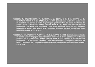 WEBBER,WEBBER, TT..,, SALVADORETTI,SALVADORETTI, PP..,, OLIVEIRA,OLIVEIRA, LL.. JJ..,, COSTA,COSTA, JJ.. FF.. CC.. LL..,, KOPPE,KOPPE, JJ.. CC..,,
CARVALHOCARVALHO FILHO,FILHO, JJ.. AA.. de,de, BASTIANI,BASTIANI, GG.. AA.. 20062006 EstimativaEstimativa dede parâmetrosparâmetros indicadoresindicadores
dede qualidadequalidade dede carvãocarvão aa partirpartir dede perfilagemperfilagem geofísicageofísica--MinaMina dodo CerroCerro-- CachoeiraCachoeira dodo
Sul/RSSul/RS.. InIn:: IVIV CONGRESSOCONGRESSO BRASILEIROBRASILEIRO DEDE MINAMINA AA CÉUCÉU ABERTOABERTO EE IVIV CONGRESSOCONGRESSO
ÂÂBRASILEIROBRASILEIRO DEDE MINAMINA SUBTERRÂNEA,SUBTERRÂNEA, 20062006,, BeloBelo HorizonteHorizonte.. AnaisAnais dodo IVIV CongressoCongresso
BrasileiroBrasileiro dede MinaMina aa CéuCéu AbertoAberto ee IVIV CongressoCongresso BrasileiroBrasileiro dede MinaMina SubterrâneaSubterrânea.. BeloBelo
HorizonteHorizonte :: IBRAM,IBRAM, vv.. CDCD.. pp.. 11--1313..
WEBBER,WEBBER, TT..,, SALVADORETTI,SALVADORETTI, PP..,, COSTA,COSTA, JJ.. FF.. CC.. LL..,, KOPPE,KOPPE, JJ.. ,, 20082008 EstimativaEstimativa dede qualidadequalidade
dede carvãocarvão usandousando krigagemkrigagem dasdas indicatrizesindicatrizes aplicadosaplicados àà dadosdados obtidosobtidos porpor perfilagemperfilagem
geofísicageofísica.. InIn:: VV CONGRESSOCONGRESSO BRASILEIROBRASILEIRO DEDE MINAMINA AA CÉUCÉU ABERTOABERTO EE VV CONGRESSOCONGRESSO
BRASILEIROBRASILEIRO DEDE MINAMINA SUBTERRÂNEA,SUBTERRÂNEA, 20082008,, BeloBelo HorizonteHorizonte.. VV CongressoCongresso BrasileiroBrasileiro dedeBRASILEIROBRASILEIRO DEDE MINAMINA SUBTERRÂNEA,SUBTERRÂNEA, 20082008,, BeloBelo HorizonteHorizonte.. VV CongressoCongresso BrasileiroBrasileiro dede
MinaMina aa CéuCéu AbertoAberto ee VV CongressoCongresso BrasileiroBrasileiro dede MinaMina SubterrâneaSubterrânea.. BeloBelo HorizonteHorizonte :: IBRAMIBRAM..
vv.. 11.. pp.. 11--1616..
 