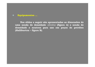 EquipamentosEquipamentos ……
NosNos slidesslides aa seguirseguir sãosão apresentadasapresentadas asas dimensõesdimensões dede
umauma sondasonda dede densidadedensidade slimlineslimline ((figurafigura A)A) ee sondasonda dede(( gg ))
densidadedensidade ee neutronneutron parapara usouso emem poçospoços dede petróleopetróleo
(Halliburton(Halliburton –– figurafigura B)B)..
 