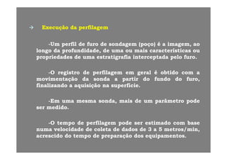 ãã dd filfilExecuçãoExecução dada perfilagemperfilagem
UmUm perfilperfil dede furofuro dede sondagemsondagem (poço)(poço) éé aa imagemimagem aoao--UmUm perfilperfil dede furofuro dede sondagemsondagem (poço)(poço) éé aa imagem,imagem, aoao
longolongo dada profundidade,profundidade, dede umauma ouou maismais característicascaracterísticas ouou
propriedadespropriedades dede umauma estratigrafiaestratigrafia interceptadainterceptada pelopelo furofuro..
--OO registroregistro dede perfilagemperfilagem emem geralgeral éé obtidoobtido comcom aa
movimentaçãomovimentação dada sondasonda aa partirpartir dodo fundofundo dodo furo,furo,movimentaçãomovimentação dada sondasonda aa partirpartir dodo fundofundo dodo furo,furo,
finalizandofinalizando aa aquisiçãoaquisição nana superfíciesuperfície..
--EmEm umauma mesmamesma sonda,sonda, maismais dede umum parâmetroparâmetro podepode
serser medidomedido..
--OO tempotempo dede perfilagemperfilagem podepode serser estimadoestimado comcom basebase
numanuma velocidadevelocidade dede coletacoleta dede dadosdados dede 33 aa 55 metros/min,metros/min,
idid dd tt dd ãã dd i ti tacrescidoacrescido dodo tempotempo dede preparaçãopreparação dosdos equipamentosequipamentos..
 