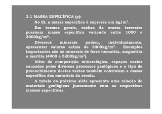 22..11 MASSAMASSA ESPECÍFICAESPECÍFICA ((ρρ))::((ρρ))
NoNo SI,SI, aa massamassa específicaespecífica éé expressaexpressa emem kg/mkg/m33..
EmEm termostermos gerais,gerais, rochasrochas dada crostacrosta terrestreterrestre
ífiífi i di d tt 10001000possuempossuem massamassa específicaespecífica variandovariando entreentre 10001000 ee
30003000kg/mkg/m33..
DiversosDiversos mineraisminerais podem,podem, individualmente,individualmente,p ,p , ,,
apresentarapresentar valoresvalores acimaacima dede 30003000kg/mkg/m33.. ExemplosExemplos
importantesimportantes sãosão osos mineraisminerais dede ferroferro hematita,hematita, magnetitamagnetita
ee martitamartita ((49004900 aa 52005200kg/mkg/m33))..ee martitamartita ((49004900 aa 52005200kg/mkg/m ))..
AlémAlém dada composiçãocomposição mineralógica,mineralógica, espaçosespaços vaziosvazios
causadoscausados pelospelos diversosdiversos processosprocessos geológicosgeológicos ee oo tipotipo dede
hi thi t d td t ii t bét bé t lt lpreenchimentopreenchimento destesdestes vaziosvazios tambémtambém controlamcontrolam aa massamassa
específicaespecífica dosdos materiaismateriais dada crostacrosta..
AA tabelatabela dodo próximopróximo slideslide apresentaapresenta umauma relaçãorelação dedepp pp çç
materiaismateriais geológicosgeológicos juntamentejuntamente comcom asas respectivasrespectivas
massasmassas específicasespecíficas..
 