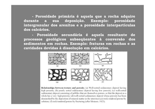 -- PorosidadePorosidade primáriaprimária éé aquelaaquela queque aa rocharocha adquireadquirePorosidadePorosidade primáriaprimária éé aquelaaquela queque aa rocharocha adquireadquire
durantedurante aa suasua deposiçãodeposição.. ExemploExemplo:: porosidadeporosidade
intergranularintergranular dosdos arenitosarenitos ee aa porosidadeporosidade interpartículasinterpartículas
dosdos calcárioscalcáriosdosdos calcárioscalcários..
-- PorosidadePorosidade secundáriasecundária éé aquelaaquela resultanteresultante dede
processosprocessos geológicosgeológicos subseqüentessubseqüentes àà conversãoconversão dosdos
sedimentossedimentos emem rochasrochas.. ExemploExemplo:: fraturasfraturas emem rochasrochas ee asas
cavidadescavidades devidasdevidas àà dissoluçãodissolução emem calcárioscalcários..
 