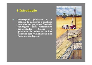 1 Introdução1 Introdução1.Introdução1.Introdução
PerfilagemPerfilagem geofísicageofísica éé aa
ciênciaciência dede registrarregistrar ee analisaranalisar
medidasmedidas emem poçospoços ouou furosfuros dedep çp ç
sondagemsondagem parapara determinardeterminar
propriedadespropriedades físicasfísicas ee
químicasquímicas dede solossolos ee rochasrochasqq
situadassituadas nasnas vizinhançasvizinhanças dosdos
furosfuros dede sondagemsondagem..
 