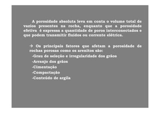 AA porosidadeporosidade absolutaabsoluta levaleva emem contaconta oo volumevolume totaltotal dede
vaziosvazios presentespresentes nana rocha,rocha, enquantoenquanto queque aa porosidadeporosidade
efetivaefetiva éé expressaexpressa aa quantidadequantidade dede porosporos interconectadosinterconectados eeefetivaefetiva éé expressaexpressa aa quantidadequantidade dede porosporos interconectadosinterconectados ee
queque podempodem transmitirtransmitir fluidosfluidos ouou correntecorrente elétricaelétrica..
OsOs principaisprincipais fatoresfatores queque afetamafetam aa porosidadeporosidade dede
rochasrochas porosasporosas comocomo osos arenitosarenitos sãosão::
--GrauGrau dede seleçãoseleção ee irregularidadeirregularidade dosdos grãosgrãos--GrauGrau dede seleçãoseleção ee irregularidadeirregularidade dosdos grãosgrãos
--ArranjoArranjo dosdos grãosgrãos
--CimentaçãoCimentação
--CompactaçãoCompactação
--ConteúdoConteúdo dede argilaargila
 