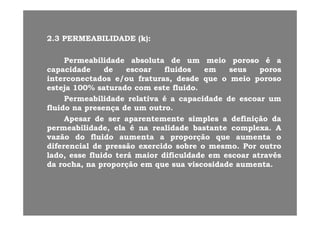 22 33 PERMEABILIDADEPERMEABILIDADE (k)(k)22..33 PERMEABILIDADEPERMEABILIDADE (k)(k)::
PermeabilidadePermeabilidade absolutaabsoluta dede umum meiomeio porosoporoso éé aaPermeabilidadePermeabilidade absolutaabsoluta dede umum meiomeio porosoporoso éé aa
capacidadecapacidade dede escoarescoar fluidosfluidos emem seusseus porosporos
interconectadosinterconectados e/oue/ou fraturas,fraturas, desdedesde queque oo meiomeio porosoporoso
estejaesteja 100100%% saturadosaturado comcom esteeste fluidofluidoestejaesteja 100100%% saturadosaturado comcom esteeste fluidofluido..
PermeabilidadePermeabilidade relativarelativa éé aa capacidadecapacidade dede escoarescoar umum
fluidofluido nana presençapresença dede umum outrooutro..
ApesarApesar dede serser aparentementeaparentemente simplessimples aa definiçãodefinição dada
permeabilidade,permeabilidade, elaela éé nana realidaderealidade bastantebastante complexacomplexa.. AA
vazãovazão dodo fluidofluido aumentaaumenta aa proporçãoproporção queque aumentaaumenta oovazãovazão dodo fluidofluido aumentaaumenta aa proporçãoproporção queque aumentaaumenta oo
diferencialdiferencial dede pressãopressão exercidoexercido sobresobre oo mesmomesmo.. PorPor outrooutro
lado,lado, esseesse fluidofluido teráterá maiormaior dificuldadedificuldade emem escoarescoar atravésatravés
dada rocharocha nana proporçãoproporção emem queque suasua viscosidadeviscosidade aumentaaumentadada rocha,rocha, nana proporçãoproporção emem queque suasua viscosidadeviscosidade aumentaaumenta..
 
