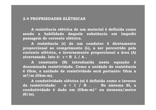 22 44 PROPRIEDADESPROPRIEDADES ELÉTRICASELÉTRICAS22..44 PROPRIEDADESPROPRIEDADES ELÉTRICASELÉTRICAS
AA resistênciaresistência elétricaelétrica dede umum materialmaterial éé definidadefinida comocomoAA resistênciaresistência elétricaelétrica dede umum materialmaterial éé definidadefinida comocomo
sendosendo aa habilidadehabilidade daqueladaquela substânciasubstância emem impedirimpedir
passagempassagem dede correntecorrente elétricaelétrica..
AA i tê ii tê i ( )( ) dd d td t éé di t tdi t tAA resistênciaresistência (r)(r) dede umum condutorcondutor éé diretamentediretamente
proporcionalproporcional aoao comprimentocomprimento (L),(L), aa serser percorridopercorrido pelapela
correntecorrente elétrica,elétrica, ee inversamenteinversamente proporcionalproporcional aa áreaárea (A)(A)
atravessadaatravessada.. IstoIsto éé:: rr == RR LL // AA ..
AA constanteconstante (R)(R) introduzidaintroduzida nestanesta equaçãoequação éé
denominadadenominada resistividaderesistividade.. ComoComo aa unidadeunidade dede resistênciaresistênciadenominadadenominada resistividaderesistividade.. ComoComo aa unidadeunidade dede resistênciaresistência
éé Ohm,Ohm, aa unidadeunidade dede resistividaderesistividade seráserá portantoportanto:: OhmOhm xx
mm22/m/m (Ohm(Ohm--m)m)..
AA d ti id dd ti id d lét ilét i (( )) éé d fi idd fi id iiAA condutividadecondutividade elétricaelétrica ((σσ)) éé definidadefinida comocomo oo inversoinverso
dada resistividaderesistividade:: σσ == 11 // RR .. NoNo sistemasistema SI,SI, aa
condutividadecondutividade éé dadadada emem (Ohm(Ohm--m)m)--11 ouou siemenssiemens/metro/metro
(S/m)(S/m)..
 
