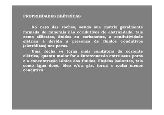 PROPRIEDADESPROPRIEDADES ELÉTRICASELÉTRICAS
NoNo casocaso dasdas rochas,rochas, sendosendo suasua matrizmatriz geralmentegeralmente
formadaformada dede mineraisminerais nãonão condutivoscondutivos dede eletricidadeeletricidade taistaisformadaformada dede mineraisminerais nãonão condutivoscondutivos dede eletricidade,eletricidade, taistais
comocomo silicatos,silicatos, óxidosóxidos ouou carbonatos,carbonatos, aa condutividadecondutividade
elétricaelétrica éé devidadevida àà presençapresença dede fluidosfluidos condutivoscondutivos
( l óli )( l óli )(eletrólitos)(eletrólitos) nosnos porosporos..
UmaUma rocharocha sese tornatorna maismais condutoracondutora dada correntecorrente
elétrica,elétrica, quantoquanto maiormaior forfor aa interconexãointerconexão entreentre seusseus porosporos,, qq pp
ee aa concentraçãoconcentração iônicaiônica dosdos fluidosfluidos.. FluidosFluidos isolantes,isolantes, taistais
comocomo águaágua doce,doce, óleoóleo e/oue/ou gás,gás, tornatorna aa rocharocha menosmenos
condutivacondutivacondutivacondutiva..
 