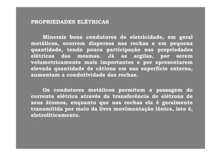 PROPRIEDADESPROPRIEDADES ELÉTRICASELÉTRICAS
MineraisMinerais bonsbons condutorescondutores dede eletricidade,eletricidade, emem geralgeral
metálicosmetálicos ocorremocorrem dispersosdispersos nasnas rochasrochas ee emem pequenapequenametálicos,metálicos, ocorremocorrem dispersosdispersos nasnas rochasrochas ee emem pequenapequena
quantidade,quantidade, tendotendo poucapouca participaçãoparticipação nasnas propriedadespropriedades
elétricaselétricas dasdas mesmasmesmas.. JáJá asas argilas,argilas, porpor seremserem
l il i ii iivolumetricamentevolumetricamente maismais importantesimportantes ee porpor apresentaremapresentarem
elevadaelevada quantidadequantidade dede cátionscátions emem suasua superfíciesuperfície externa,externa,
aumentamaumentam aa condutividadecondutividade dasdas rochasrochas..
OsOs condutorescondutores metálicosmetálicos permitempermitem aa passagempassagem dede
correntecorrente elétricaelétrica atravésatravés dada transferênciatransferência dede elétronselétrons dedecorrentecorrente elétricaelétrica atravésatravés dada transferênciatransferência dede elétronselétrons dede
seusseus átomos,átomos, enquantoenquanto queque nasnas rochasrochas elaela éé geralmentegeralmente
transmitidatransmitida porpor meiomeio dada livrelivre movimentaçãomovimentação iônica,iônica, istoisto é,é,
l li il li ieletroliticamenteeletroliticamente..
 
