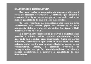SALINIDADESALINIDADE EE TEMPERATURATEMPERATURA
EmEm umauma rocharocha aa conduçãocondução dada correntecorrente elétricaelétrica éé
feitafeita dede maneiramaneira eletrolíticaeletrolítica.. OO materialmaterial queque conduzconduz aa
correntecorrente éé aa águaágua entreentre osos porosporos contendocontendo maiormaior ououcorrentecorrente éé aa águaágua entreentre osos porosporos contendocontendo maiormaior ouou
menormenor quantidadequantidade dede saissais ouou íonsíons dissolvidosdissolvidos..
OsOs íonsíons resultamresultam dada dissociaçãodissociação dosdos saissais nana águaágua
i i i li i i l dd hh (á(á dd f ã )f ã ) iiintersticialintersticial dasdas rochasrochas (água(água dede formação)formação).. OO maismais
abundanteabundante delesdeles éé oo cloretocloreto dede sódiosódio.. EmEm água,água, oo NaClNaCl
dissociadissocia--sese emem Na+Na+ ee ClCl-- ..
ÉÉ oo movimentomovimento dessesdesses íonsíons positivospositivos ee negativosnegativos queque
permitepermite aa soluçãosolução salinasalina conduzirconduzir eletricidadeeletricidade.. DesdeDesde
queque cadacada íoníon conduzconduz umauma quantidadequantidade finitafinita dede cargascargasqueque cadacada íoníon conduzconduz umauma quantidadequantidade finitafinita dede cargascargas
elétricas,elétricas, subtendesubtende--sese queque quantoquanto maismais íonsíons emem umauma
soluçãosolução maiormaior seráserá aa suasua condutividade,condutividade, ouou menormenor aa suasua
resistividaderesistividade AssimAssim oo primeiroprimeiro conceitoconceito nanaresistividaderesistividade.. Assim,Assim, oo primeiroprimeiro conceitoconceito nana
interpretaçãointerpretação dede perfis,perfis, considerandoconsiderando--sese osos demaisdemais
fatoresfatores equilibrados,equilibrados, éé relativorelativo àà quantidadequantidade dede saissais
di l iddi l iddissolvidosdissolvidos..
 