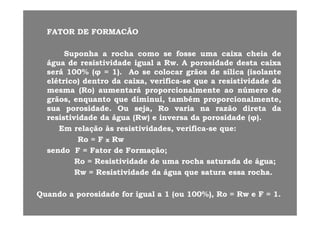 FATORFATOR DEDE FORMACÃOFORMACÃO
SuponhaSuponha aa rocharocha comocomo sese fossefosse umauma caixacaixa cheiacheia dede
águaágua dede resistividaderesistividade igualigual aa RwRw AA porosidadeporosidade destadesta caixacaixaáguaágua dede resistividaderesistividade igualigual aa RwRw.. AA porosidadeporosidade destadesta caixacaixa
seráserá 100100%% ((φφ == 11)).. AoAo sese colocarcolocar grãosgrãos dede sílicasílica (isolante(isolante
elétrico)elétrico) dentrodentro dada caixa,caixa, verificaverifica--sese queque aa resistividaderesistividade dada
(( )) áá i li l úú ddmesmamesma ((RoRo)) aumentaráaumentará proporcionalmenteproporcionalmente aoao númeronúmero dede
grãos,grãos, enquantoenquanto queque diminui,diminui, tambémtambém proporcionalmente,proporcionalmente,
suasua porosidadeporosidade.. OuOu seja,seja, RoRo variavaria nana razãorazão diretadireta dada
resistividaderesistividade dada águaágua ((RwRw)) ee inversainversa dada porosidadeporosidade ((φφ))..
EmEm relaçãorelação àsàs resistividades,resistividades, verificaverifica--sese queque::
RoRo == FF RwRwRoRo == FF xx RwRw
sendosendo FF == FatorFator dede FormaçãoFormação;;
RoRo == ResistividadeResistividade dede umauma rocharocha saturadasaturada dede águaágua;;gg ;;
RwRw == ResistividadeResistividade dada águaágua queque saturasatura essaessa rocharocha..
QuandoQuando aa porosidadeporosidade forfor igualigual aa 11 (ou(ou 100100%%),), RoRo == RwRw ee FF == 11..
 