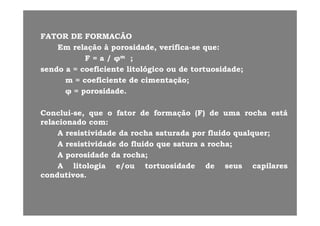 FATORFATOR DEDE FORMACÃOFORMACÃOFATORFATOR DEDE FORMACÃOFORMACÃO
EmEm relaçãorelação àà porosidade,porosidade, verificaverifica--sese queque::
FF == aa // φφmm ;;// φφ ;;
sendosendo aa == coeficientecoeficiente litológicolitológico ouou dede tortuosidadetortuosidade;;
mm == coeficientecoeficiente dede cimentaçãocimentação;;
φφ == porosidadeporosidade..
ConcluiConclui sese queque oo fatorfator dede formaçãoformação (F)(F) dede umauma rocharocha estáestáConcluiConclui--se,se, queque oo fatorfator dede formaçãoformação (F)(F) dede umauma rocharocha estáestá
relacionadorelacionado comcom::
AA resistividaderesistividade dada rocharocha saturadasaturada porpor fluidofluido qualquerqualquer;;
AA resistividaderesistividade dodo fluidofluido queque saturasatura aa rocharocha;;
AA porosidadeporosidade dada rocharocha;;
AA lit l ilit l i // t t id dt t id d dd ililAA litologialitologia e/oue/ou tortuosidadetortuosidade dede seusseus capilarescapilares
condutivoscondutivos..
 