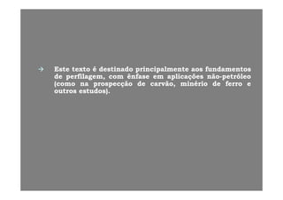 EsteEste textotexto éé destinadodestinado principalmenteprincipalmente aosaos fundamentosfundamentos
dede perfilagemperfilagem comcom ênfaseênfase emem aplicaaplicaçõçõeses nãonão--petróleopetróleodede perfilagem,perfilagem, comcom ênfaseênfase emem aplicaaplicaçõçõeses nãonão--petróleopetróleo
(como(como nana prospecçãoprospecção dede carvão,carvão, minériominério dede ferroferro ee
outrosoutros estudos)estudos)..
 