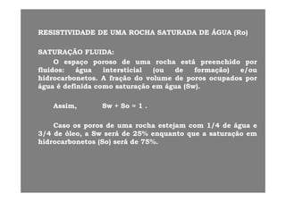 RESISTIVIDADERESISTIVIDADE DEDE UMAUMA ROCHAROCHA SATURADASATURADA DEDE ÁGUAÁGUA ((RoRo))RESISTIVIDADERESISTIVIDADE DEDE UMAUMA ROCHAROCHA SATURADASATURADA DEDE ÁGUAÁGUA ((RoRo))
SATURAÇÃOSATURAÇÃO FLUIDAFLUIDA::ÇÇ
OO espaçoespaço porosoporoso dede umauma rocharocha estáestá preenchidopreenchido porpor
fluidosfluidos:: águaágua intersticialintersticial (ou(ou dede formação)formação) e/oue/ou
hidrocarbonetoshidrocarbonetos AA fraçãofração dodo volumevolume dede porosporos ocupadosocupados porporhidrocarbonetoshidrocarbonetos.. AA fraçãofração dodo volumevolume dede porosporos ocupadosocupados porpor
águaágua éé definidadefinida comocomo saturaçãosaturação emem águaágua ((SwSw))..
AssimAssim,, SwSw ++ SoSo == 11 ..
CC dd hh t jt j 11//44 dd ááCasoCaso osos porosporos dede umauma rocharocha estejamestejam comcom 11//44 dede águaágua ee
33//44 dede óleo,óleo, aa SwSw seráserá dede 2525%% enquantoenquanto queque aa saturaçãosaturação emem
hidrocarbonetoshidrocarbonetos ((SoSo)) seráserá dede 7575%%..
 