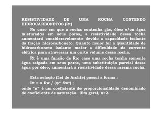 RESISTIVIDADERESISTIVIDADE DEDE UMAUMA ROCHAROCHA CONTENDOCONTENDORESISTIVIDADERESISTIVIDADE DEDE UMAUMA ROCHAROCHA CONTENDOCONTENDO
HIDROCARBONETOSHIDROCARBONETOS ((RtRt))
NoNo casocaso emem queque aa rocharocha contenhacontenha gás,gás, óleoóleo e/oue/ou águaáguaqq g ,g , // gg
misturadosmisturados emem seusseus poros,poros, aa resistividaderesistividade dessadessa rocharocha
aumentaráaumentará consideravelmenteconsideravelmente devidodevido aa capacidadecapacidade isolanteisolante
dada fraçãofração hidrocarbonetohidrocarboneto.. QuantoQuanto maiormaior forfor aa quantidadequantidade dededada fraçãofração hidrocarbonetohidrocarboneto.. QuantoQuanto maiormaior forfor aa quantidadequantidade dede
hidrocarbonetohidrocarboneto isolanteisolante maiormaior aa dificuldadedificuldade dada correntecorrente
elétricaelétrica parapara atravessaratravessar umum certocerto volumevolume dessadessa rocharocha..
RtRt éé f ãf ã dd RR hh t ht h ttRtRt éé umauma funçãofunção dede RoRo:: casocaso umauma rocharocha tenhatenha somentesomente
águaágua salgadasalgada emem seusseus poros,poros, umauma substituiçãosubstituição parcialparcial dessadessa
águaágua porpor óleo,óleo, aumentaráaumentará aa resistividaderesistividade dessadessa mesmamesma rocharocha..
EstaEsta relaçãorelação (Lei(Lei dede ArchieArchie)) possuipossui aa formaforma ::
RtRt == aa RwRw // ((φφmm SwSwnn)) ;;RtRt == aa RwRw // ((φφmm SwSwnn)) ;;
ondeonde “n”“n” éé umum coeficientecoeficiente dede proporcionalidadeproporcionalidade denominadodenominado
dede coeficientecoeficiente dede saturaçãosaturação.. EmEm geral,geral, n=n=22..
 