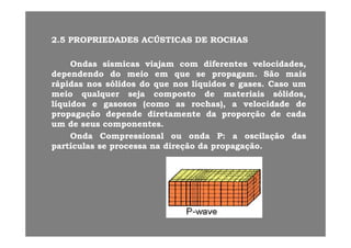 22 55 PROPRIEDADESPROPRIEDADES ACÚSTICASACÚSTICAS DEDE ROCHASROCHAS22..55 PROPRIEDADESPROPRIEDADES ACÚSTICASACÚSTICAS DEDE ROCHASROCHAS
OndasOndas sísmicassísmicas viajamviajam comcom diferentesdiferentes velocidades,velocidades,jj ,,
dependendodependendo dodo meiomeio emem queque sese propagampropagam.. SãoSão maismais
rápidasrápidas nosnos sólidossólidos dodo queque nosnos líquidoslíquidos ee gasesgases.. CasoCaso umum
meiomeio qualquerqualquer sejaseja compostocomposto dede materiaismateriais sólidos,sólidos,meiomeio qualquerqualquer sejaseja compostocomposto dede materiaismateriais sólidos,sólidos,
líquidoslíquidos ee gasososgasosos (como(como asas rochas),rochas), aa velocidadevelocidade dede
propagaçãopropagação dependedepende diretamentediretamente dada proporçãoproporção dede cadacada
umum dede seusseus componentescomponentesumum dede seusseus componentescomponentes..
OndaOnda CompressionalCompressional ouou ondaonda PP:: aa oscilaçãooscilação dasdas
partículaspartículas sese processaprocessa nana direçãodireção dada propagaçãopropagação..
 