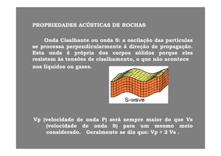 PROPRIEDADESPROPRIEDADES ACÚSTICASACÚSTICAS DEDE ROCHASROCHASPROPRIEDADESPROPRIEDADES ACÚSTICASACÚSTICAS DEDE ROCHASROCHAS
OndaOnda CisalhanteCisalhante ouou ondaonda SS:: aa oscilaçãooscilação dasdas partículaspartículasçç pp
sese processaprocessa perpendicularmenteperpendicularmente àà direçãodireção dede propagaçãopropagação..
EstaEsta ondaonda éé própriaprópria dosdos corposcorpos sólidossólidos porqueporque eleseles
resistemresistem àsàs tensõestensões dede cisalhamento,cisalhamento, oo queque nãonão aconteceaconteceresistemresistem àsàs tensõestensões dede cisalhamento,cisalhamento, oo queque nãonão aconteceacontece
nosnos líquidoslíquidos ouou gasesgases..
VpVp (velocidade(velocidade dede ondaonda P)P) seráserá sempresempre maiormaior dodo queque VsVs
(velocidade(velocidade dede ondaonda S)S) parapara umum mesmomesmo meiomeio
id did d G l tG l t didi VV ≈≈ 22 VVconsideradoconsiderado.. GeralmenteGeralmente sese dizdiz queque:: VpVp ≈≈ 22 VsVs ..
 