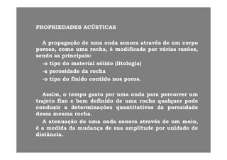 PROPRIEDADESPROPRIEDADES ACÚSTICASACÚSTICASPROPRIEDADESPROPRIEDADES ACÚSTICASACÚSTICAS
AA propagaçãopropagação dede umauma ondaonda sonorasonora atravésatravés dede umum corpocorpoAA propagaçãopropagação dede umauma ondaonda sonorasonora atravésatravés dede umum corpocorpo
poroso,poroso, comocomo umauma rocha,rocha, éé modificadamodificada porpor váriasvárias razões,razões,
sendosendo asas principaisprincipais::
titi dd t i lt i l ólidólid ((lit l ilit l i ))--oo tipotipo dodo materialmaterial sólidosólido ((litologialitologia))
--aa porosidadeporosidade dada rocharocha
--oo tipotipo dodo fluidofluido contidocontido nosnos porosporos..oo tipotipo dodo fluidofluido contidocontido nosnos porosporos..
Assim,Assim, oo tempotempo gastogasto porpor umauma ondaonda parapara percorrerpercorrer umum
trajetotrajeto fixofixo ee bembem definidodefinido dede umauma rocharocha qualquerqualquer podepode
conduzirconduzir aa determinaçõesdeterminações quantitativasquantitativas dada porosidadeporosidade
dessadessa mesmamesma rocharocha..
AA atenuaçãoatenuação dede umauma ondaonda sonorasonora atravésatravés dede umum meio,meio,
éé aa medidamedida dada mudançamudança dede suasua amplitudeamplitude porpor unidadeunidade dede
distânciadistânciadistânciadistância..
 