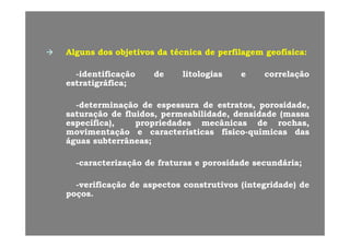 AlgunsAlguns dosdos objetivosobjetivos dada ttéécnicacnica dede perfilagemperfilagem geofísicageofísica::
--identificaçãoidentificação dede litologiaslitologias ee correlaçãocorrelação
estratigráficaestratigráfica;;
--determinaçãodeterminação dede espessuraespessura dede estratos,estratos, porosidade,porosidade,
saturaçãosaturação dede fluidos,fluidos, permeabilidade,permeabilidade, densidadedensidade (massa(massa
específica)específica) propriedadespropriedades mecânicasmecânicas dede rochasrochasespecífica),específica), propriedadespropriedades mecânicasmecânicas dede rochas,rochas,
movimentaçãomovimentação ee característicascaracterísticas físicofísico--químicasquímicas dasdas
águaságuas subterrâneassubterrâneas;;
--caracterizaçãocaracterização dede fraturasfraturas ee porosidadeporosidade secundáriasecundária;;
--verificaçãoverificação dede aspectosaspectos construtivosconstrutivos (integridade)(integridade) dede
poçospoços..
 