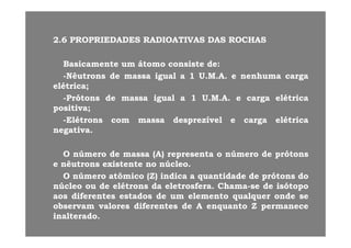 22 66 PROPRIEDADESPROPRIEDADES RADIOATIVASRADIOATIVAS DASDAS ROCHASROCHAS22..66 PROPRIEDADESPROPRIEDADES RADIOATIVASRADIOATIVAS DASDAS ROCHASROCHAS
BasicamenteBasicamente umum átomoátomo consisteconsiste dede::
--NêutronsNêutrons dede massamassa igualigual aa 11 UU..MM..AA.. ee nenhumanenhuma cargacarga
elétricaelétrica;;
P ótP ót dd i li l 11 UU MM AA lét ilét i--PrótonsPrótons dede massamassa igualigual aa 11 UU..MM..AA.. ee cargacarga elétricaelétrica
positivapositiva;;
--ElétronsElétrons comcom massamassa desprezíveldesprezível ee cargacarga elétricaelétricapp gg
negativanegativa..
OO úú dd (A)(A) tt úú dd ótótOO númeronúmero dede massamassa (A)(A) representarepresenta oo númeronúmero dede prótonsprótons
ee nêutronsnêutrons existenteexistente nono núcleonúcleo..
OO númeronúmero atômicoatômico (Z)(Z) indicaindica aa quantidadequantidade dede prótonsprótons dodo( )( ) qq pp
núcleonúcleo ouou dede elétronselétrons dada eletrosferaeletrosfera.. ChamaChama--sese dede isótopoisótopo
aosaos diferentesdiferentes estadosestados dede umum elementoelemento qualquerqualquer ondeonde sese
observamobservam valoresvalores diferentesdiferentes dede AA enquantoenquanto ZZ permanecepermaneceobservamobservam valoresvalores diferentesdiferentes dede AA enquantoenquanto ZZ permanecepermanece
inalteradoinalterado..
 
