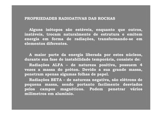 PROPRIEDADESPROPRIEDADES RADIOATIVASRADIOATIVAS DASDAS ROCHASROCHASPROPRIEDADESPROPRIEDADES RADIOATIVASRADIOATIVAS DASDAS ROCHASROCHAS
AlgunsAlguns isótoposisótopos sãosão estáveis,estáveis, enquantoenquanto queque outros,outros,gg pp ,, qq qq ,,
instáveis,instáveis, trocamtrocam naturalmentenaturalmente dede estruturaestrutura ee emitememitem
energiaenergia emem formaforma dede radiações,radiações, transformandotransformando--sese emem
elementoselementos diferentesdiferentes..elementoselementos diferentesdiferentes..
AA maiormaior parteparte dada energiaenergia liberadaliberada porpor estesestes núcleos,núcleos,
durantedurante suasua fasefase dede instabilidadeinstabilidade temporária,temporária, consisteconsiste dede::
RadiaçõesRadiações ALFAALFA –– dede naturezanatureza positiva,positiva, possuempossuem 44
vezesvezes aa massamassa dodo prótonpróton.. DevidoDevido aa suasua grandegrande massa,massa,vezesvezes aa massamassa dodo prótonpróton.. DevidoDevido aa suasua grandegrande massa,massa,
penetrampenetram apenasapenas algumasalgumas folhasfolhas dede papelpapel..
RadiaçõesRadiações BETABETA –– dede naturezanatureza negativa,negativa, sãosão elétronselétrons dede
dd t tt t f il tf il t d i dd i dpequenapequena massa,massa, sendosendo portantoportanto facilmentefacilmente desviadosdesviados
pelospelos camposcampos magnéticosmagnéticos.. PodemPodem penetrarpenetrar váriosvários
milímetrosmilímetros emem alumínioalumínio..
 