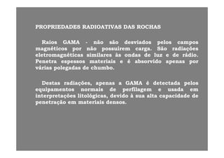 PROPRIEDADESPROPRIEDADES RADIOATIVASRADIOATIVAS DASDAS ROCHASROCHASPROPRIEDADESPROPRIEDADES RADIOATIVASRADIOATIVAS DASDAS ROCHASROCHAS
RaiosRaios GAMAGAMA -- nãonão sãosão desviadosdesviados pelospelos camposcamposRaiosRaios GAMAGAMA nãonão sãosão desviadosdesviados pelospelos camposcampos
magnéticosmagnéticos porpor nãonão possuírempossuírem cargacarga.. SãoSão radiaçõesradiações
eletromagnéticaseletromagnéticas similaressimilares àsàs ondasondas dede luzluz ee dede rádiorádio..
PenetraPenetra espessosespessos materiaismateriais ee éé absorvidoabsorvido apenasapenas porporPenetraPenetra espessosespessos materiaismateriais ee éé absorvidoabsorvido apenasapenas porpor
váriasvárias polegadaspolegadas dede chumbochumbo..
DestasDestas radiações,radiações, apenasapenas aa GAMAGAMA éé detectadadetectada pelospelos
equipamentosequipamentos normaisnormais dede perfilagemperfilagem ee usadausada emem
interpretaçõesinterpretações litológicas,litológicas, devidodevido àà suasua altaalta capacidadecapacidade dedeinterpretaçõesinterpretações litológicas,litológicas, devidodevido àà suasua altaalta capacidadecapacidade dede
penetraçãopenetração emem materiaismateriais densosdensos..
 