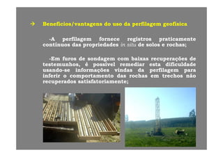 Benefícios/vantagensBenefícios/vantagens dodo usouso dada perfilagemperfilagem geofísicageofísicaBenefícios/vantagensBenefícios/vantagens dodo usouso dada perfilagemperfilagem geofísicageofísica
--AA perfilagemperfilagem fornecefornece registrosregistros praticamentepraticamente
íí dd i d di d d ii ii dd ll hhcontínuoscontínuos dasdas propriedadespropriedades inin situsitu dede solossolos ee rochasrochas;;
--EmEm furosfuros dede sondagemsondagem comcom baixasbaixas recuperaçõesrecuperações dedegg p çp ç
testemunhos,testemunhos, éé possívelpossível remediarremediar estaesta dificuldadedificuldade
usandousando--sese informaçõesinformações vindasvindas dada perfilagemperfilagem parapara
inferirinferir oo comportamentocomportamento dasdas rochasrochas emem trechostrechos nãonãopp
recuperadosrecuperados satisfatoriamentesatisfatoriamente;;
 