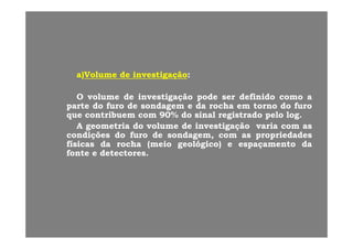 a)a)VolumeVolume dede investigaçãoinvestigação::
OO volumevolume dede investigaçãoinvestigação podepode serser definidodefinido comocomo aaOO volumevolume dede investigaçãoinvestigação podepode serser definidodefinido comocomo aa
parteparte dodo furofuro dede sondagemsondagem ee dada rocharocha emem tornotorno dodo furofuro
queque contribuemcontribuem comcom 9090%% dodo sinalsinal registradoregistrado pelopelo loglog..
AA g t ig t i dd ll dd i tig ãi tig ã iiAA geometriageometria dodo volumevolume dede investigaçãoinvestigação variavaria comcom asas
condiçõescondições dodo furofuro dede sondagemsondagem,, comcom asas propriedadespropriedades
físicasfísicas dada rocharocha ((meiomeio geológicogeológico)) ee espaçamentoespaçamento dada
fontefonte ee detectoresdetectoresfontefonte ee detectoresdetectores..
 