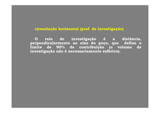 c)c)resoluçãoresolução horizontalhorizontal ((profprof.. dede investigaçãoinvestigação)))) çç ((pp g çg ç ))
OO raioraio dede investigaçãoinvestigação éé aa distânciadistância,,
perpendicularmenteperpendicularmente aoao eixoeixo dodo poçopoço,, queque definedefine ooperpendicularmenteperpendicularmente aoao eixoeixo dodo poçopoço,, queque definedefine oo
limitelimite dede 9090%% dede contribuiçãocontribuição (o(o volumevolume dede
investigaçãoinvestigação nãonão éé necessariamentenecessariamente esféricoesférico))..
 