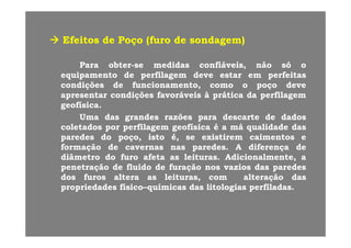EfeitosEfeitos dede PoçoPoço (furo(furo dede sondagem)sondagem)EfeitosEfeitos dede PoçoPoço (furo(furo dede sondagem)sondagem)
ParaPara obterobter--sese medidasmedidas confiáveis,confiáveis, nãonão sósó ooParaPara obterobter sese medidasmedidas confiáveis,confiáveis, nãonão sósó oo
equipamentoequipamento dede perfilagemperfilagem devedeve estarestar emem perfeitasperfeitas
condiçõescondições dede funcionamento,funcionamento, comocomo oo poçopoço devedeve
apresentarapresentar condiçõescondições favoráveisfavoráveis àà práticaprática dada perfilagemperfilagemapresentarapresentar condiçõescondições favoráveisfavoráveis àà práticaprática dada perfilagemperfilagem
geofísicageofísica..
UmaUma dasdas grandesgrandes razõesrazões parapara descartedescarte dede dadosdados
l dl d filfil fí ifí i éé áá lid dlid d ddcoletadoscoletados porpor perfilagemperfilagem geofísicageofísica éé aa mámá qualidadequalidade dasdas
paredesparedes dodo poço,poço, istoisto é,é, sese existiremexistirem caimentoscaimentos ee
formaçãoformação dede cavernascavernas nasnas paredesparedes.. AA diferençadiferença dede
diâmetrodiâmetro dodo furofuro afetaafeta asas leiturasleituras.. Adicionalmente,Adicionalmente, aa
penetraçãopenetração dede fluidofluido dede furaçãofuração nosnos vaziosvazios dasdas paredesparedes
dosdos furosfuros alteraaltera asas leituras,leituras, comcom alteraçãoalteração dasdas,, çç
propriedadespropriedades físicofísico––químicasquímicas dasdas litologiaslitologias perfiladasperfiladas..
 