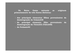 OsOs RaiosRaios GamaGama naturaisnaturais sese originamoriginam
primariamenteprimariamente dede trêstrês fontesfontes distintasdistintas::
–– dosdos principaisprincipais elementoselementos filhosfilhos provenientesprovenientes dada
desintegraçãodesintegração dodo UrânioUrânio238238g çg ç 22
–– dodo principalprincipal elementoelemento filhofilho provenienteproveniente dada
desintegraçãodesintegração dodo TórioTório232232 (Tálio(Tálio208208))
dd á iá i–– dodo PotássioPotássio4040
 
