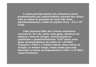A razão principal destes três elementos seremA razão principal destes três elementos serem
predominantes nas radioatividades naturais das rochaspredominantes nas radioatividades naturais das rochas
está na ordem de grandeza da meiaestá na ordem de grandeza da meia--vida delesvida deles
(aproximadamente a idade da própria Terra(aproximadamente a idade da própria Terra -- 4,5 x 104,5 x 1099
anos).anos).))
Cada elemento filho das 3 séries radioativasCada elemento filho das 3 séries radioativas
t i (U Th K) it i di ti tt i (U Th K) it i di ti tnaturais (U, Th e K), emite raios gama, distintos emnaturais (U, Th e K), emite raios gama, distintos em
número e nível de energia, caracterizandonúmero e nível de energia, caracterizando--osos
qualitativa e quantitativamente. O Kqualitativa e quantitativamente. O K4040 emite raiosemite raios
gama monoenergéticos da ordem de 1,46 MeV,gama monoenergéticos da ordem de 1,46 MeV,
enquanto o Tório e o Urânio emitem vários níveis deenquanto o Tório e o Urânio emitem vários níveis de
energia, ao mesmo tempo, sendo usado para suasenergia, ao mesmo tempo, sendo usado para suasgg
detecções os picos correspondentes a 2,62 e 1,76 MeV,detecções os picos correspondentes a 2,62 e 1,76 MeV,
respectivamente.respectivamente.
 