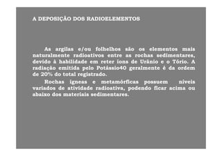 AA DEPOSIÇÃODEPOSIÇÃO DOSDOS RADIOELEMENTOSRADIOELEMENTOS
AsAs argilasargilas e/oue/ou folhelhosfolhelhos sãosão osos elementoselementos maismais
naturalmentenaturalmente radioativosradioativos entreentre asas rochasrochas sedimentares,sedimentares,
d idd id àà h bilid dh bilid d tt íí dd U â iU â i Tó iTó i AAdevidodevido àà habilidadehabilidade emem reterreter íonsíons dede UrânioUrânio ee oo TórioTório.. AA
radiaçãoradiação emitidaemitida pelopelo PotássioPotássio4040 geralmentegeralmente éé dada ordemordem
dede 2020%% dodo totaltotal registradoregistrado..
RochasRochas ígneasígneas ee metamórficasmetamórficas possuempossuem níveisníveis
variadosvariados dede atividadeatividade radioativa,radioativa, podendopodendo ficarficar acimaacima ouou
abaixoabaixo dosdos materiaismateriais sedimentaressedimentares..abaixoabaixo dosdos materiaismateriais sedimentaressedimentares..
 