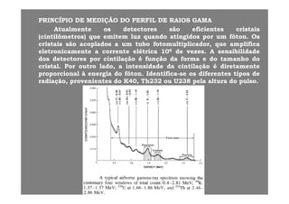 PRINCÍPIOPRINCÍPIO DEDE MEDIÇÃOMEDIÇÃO DODO PERFILPERFIL DEDE RAIOSRAIOS GAMAGAMA
AtualmenteAtualmente osos detectoresdetectores sãosão eficienteseficientes cristaiscristais
(cintilômetros)(cintilômetros) queque emitememitem luzluz quandoquando atingidosatingidos porpor umum fótonfóton.. OsOs
cristaiscristais sãosão acopladosacoplados aa umum tubotubo fotomultiplicador,fotomultiplicador, queque amplificaamplifica
eletronicamenteeletronicamente aa correntecorrente elétricaelétrica 101066 dede vezesvezes.. AA sensibilidadesensibilidade
dosdos detectoresdetectores porpor cintilaçãocintilação éé funçãofunção dada formaforma ee dodo tamanhotamanho dodo
cristalcristal.. PorPor outrooutro lado,lado, aa intensidadeintensidade dada cintilaçãocintilação éé diretamentediretamente
proporcionalproporcional àà energiaenergia dodo fótonfóton.. IdentificaIdentifica--sese osos diferentesdiferentes tipostipos dede
di ãdi ã ii dd 00 ThTh232232 238238 ll ll dd llradiação,radiação, provenientesprovenientes dodo KK4040,, ThTh232232 ouou UU238238 pelapela alturaaltura dodo pulsopulso..
 
