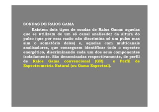 SONDASSONDAS DEDE RAIOSRAIOS GAMAGAMA
ExistemExistem doisdois tipostipos dede sondassondas dede RaiosRaios GamaGama:: aquelasaquelasExistemExistem doisdois tipostipos dede sondassondas dede RaiosRaios GamaGama:: aquelasaquelas
queque sese utilizamutilizam dede umum sósó canalcanal analisadoranalisador dada alturaaltura dodo
pulsopulso (que(que porpor essaessa razãorazão nãonão discriminadiscrimina sósó umum pulsopulso masmas
simsim oo somatóriosomatório deles)deles) ee aquelasaquelas comcom multicanaismulticanaissimsim oo somatóriosomatório deles)deles) e,e, aquelasaquelas comcom multicanaismulticanais
analisadores,analisadores, queque conseguemconseguem identificaridentificar todotodo oo espectroespectro
energético,energético, discriminandodiscriminando cadacada umum dosdos seusseus componentescomponentes
i l d ti l d t SãSã d i dd i d ti tti t dd filfilisoladamenteisoladamente.. SãoSão denominadasdenominadas respectivamente,respectivamente, dede perfilperfil
dede RaiosRaios GamaGama convencionalconvencional (GR)(GR) ee PerfilPerfil dede
EspectrometriaEspectrometria NaturalNatural (ou(ou GamaGama Espectral)Espectral)..
 