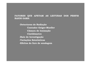 FATORESFATORES QUEQUE AFETAMAFETAM ASAS LEITURASLEITURAS DOSDOS PERFISPERFIS
RAIOSRAIOS GAMAGAMA
--DetectoresDetectores dede RadiaçãoRadiação--DetectoresDetectores dede RadiaçãoRadiação
ContadorContador GeigerGeiger--MuellerMueller
CâmaraCâmara dede IonizaçãoIonização
CintilômetroCintilômetro
--RaioRaio dede InvestigaçãoInvestigação
ii í ií i--VariaçõesVariações EstatísticasEstatísticas
--EfeitosEfeitos dodo furofuro dede sondagemsondagem
 