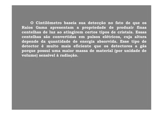 OO CintilômetroCintilômetro baseiabaseia suasua detecçãodetecção nono fatofato dede queque osos
RaiosRaios GamaGama apresentamapresentam aa propriedadepropriedade dede produzirproduzir finasfinas
t lht lh dd ll ti giti gi tt titi dd i t ii t i EEcentelhascentelhas dede luzluz aoao atingirematingirem certoscertos tipostipos dede cristaiscristais.. EssasEssas
centelhascentelhas sãosão convertidasconvertidas emem pulsospulsos elétricos,elétricos, cujacuja alturaaltura
dependedepende dada quantidadequantidade dede energiaenergia absorvidaabsorvida.. EsseEsse tipotipo dede
detectordetector éé muitomuito maismais eficienteeficiente queque osos detectoresdetectores aa gásgás
porqueporque possuipossui umauma maiormaior massamassa dede materialmaterial (por(por unidadeunidade dede
volume)volume) sensívelsensível àà radiaçãoradiação..
 