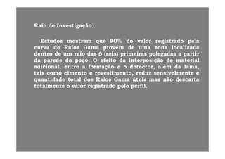 RaioRaio dede InvestigaçãoInvestigaçãoRaioRaio dede InvestigaçãoInvestigação
EstudosEstudos mostrammostram queque 9090%% dodo valorvalor registradoregistrado pelapelaqq gg pp
curvacurva dede RaiosRaios GamaGama provémprovém dede umauma zonazona localizadalocalizada
dentrodentro dede umum raioraio dasdas 66 (seis)(seis) primeirasprimeiras polegadaspolegadas aa partirpartir
dada paredeparede dodo poçopoço.. OO efeitoefeito dada interposiçãointerposição dede materialmaterialdada paredeparede dodo poçopoço.. OO efeitoefeito dada interposiçãointerposição dede materialmaterial
adicional,adicional, entreentre aa formaçãoformação ee oo detector,detector, alémalém dada lama,lama,
taistais comocomo cimentocimento ee revestimento,revestimento, reduzreduz sensivelmentesensivelmente ee
quantidadequantidade totaltotal dosdos RaiosRaios GamaGama úteisúteis masmas nãonão descartadescartaquantidadequantidade totaltotal dosdos RaiosRaios GamaGama úteisúteis masmas nãonão descartadescarta
totalmentetotalmente oo valorvalor registradoregistrado pelopelo perfilperfil..
 