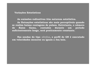 VariaçõesVariações EstatísticasEstatísticas
êê ííAsAs emissõesemissões radioativasradioativas têmtêm naturezanatureza estatísticaestatística..
AsAs flutuaçõesflutuações estatísticasestatísticas sãosão maismais perceptíveisperceptíveis quandoquando
sese realizarealiza baixasbaixas contagenscontagens dede pulsospulsos.. Entretanto,Entretanto, oo númeronúmerogg pp ,,
dede RaiosRaios Gama,Gama, contadoscontados durantedurante umum períodoperíodo
suficientementesuficientemente longo,longo, seráserá praticamentepraticamente constanteconstante..
NasNas sondassondas dodo tipotipo slimlineslimline,, oo perfilperfil dede GNGN éé executadoexecutado
emem velocidadesvelocidades menoresmenores ouou iguaisiguais aa 33m/minm/min..
 