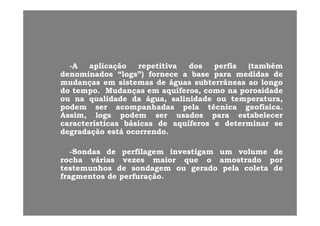 --AA aplicaaplicaçãoção repetitivarepetitiva dosdos perfisperfis (também(também
denominadosdenominados ““logslogs”)”) fornecefornece aa basebase parapara medidasmedidas dede
mudançasmudanças emem sistemassistemas dede águaságuas subterrâneassubterrâneas aoao longolongo
dodo tempotempo.. MudançasMudanças emem aquíferos,aquíferos, comocomo nana porosidadeporosidade
ouou nana qualidadequalidade dada água,água, salinidadesalinidade ouou temperatura,temperatura,
podempodem serser acompanhadasacompanhadas pelapela técnicatécnica geofísicageofísica..
A iA i ll dd dd t b lt b lAssim,Assim, logslogs podempodem serser usadosusados parapara estabelecerestabelecer
característicascaracterísticas básicasbásicas dede aquíferosaquíferos ee determinardeterminar sese
degradaçãodegradação estáestá ocorrendoocorrendo..
--SondasSondas dede perfilagemperfilagem investigaminvestigam umum volumevolume dede
rocharocha váriasvárias vezesvezes maiormaior queque oo amostradoamostrado porpor
testemunhostestemunhos dede sondagemsondagem ouou geradogerado pelapela coletacoleta dede
fragmentosfragmentos dede perfuraçãoperfuração..
 