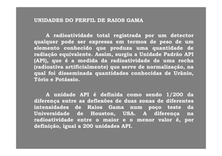 UNIDADESUNIDADES DODO PERFILPERFIL DEDE RAIOSRAIOS GAMAGAMA
AA radioatividaderadioatividade totaltotal registradaregistrada porpor umum detectordetector
qualquerqualquer podepode serser expressaexpressa emem termostermos dede pesopeso dede umumqualquerqualquer podepode serser expressaexpressa emem termostermos dede pesopeso dede umum
elementoelemento conhecidoconhecido queque produzaproduza umauma quantidadequantidade dede
radiaçãoradiação equivalenteequivalente.. Assim,Assim, surgiusurgiu aa UnidadeUnidade PadrãoPadrão APIAPI
(API)(API) queque éé aa medidamedida dada radioatividaderadioatividade dede umauma rocharocha(API),(API), queque éé aa medidamedida dada radioatividaderadioatividade dede umauma rocharocha
(radioativa(radioativa artificialmente)artificialmente) queque serveserve dede normalização,normalização, nana
qualqual foifoi disseminadadisseminada quantidadesquantidades conhecidasconhecidas dede Urânio,Urânio,
Tó iTó i P tá iP tá iTórioTório ee PotássioPotássio..
AA unidadeunidade APIAPI éé definidadefinida comocomo sendosendo 11//200200 dadaAA unidadeunidade APIAPI éé definidadefinida comocomo sendosendo 11//200200 dada
diferençadiferença entreentre asas deflexõesdeflexões dede duasduas zonaszonas dede diferentesdiferentes
intensidadesintensidades dede RaiosRaios GamaGama numnum poçopoço testeteste dada
UniversidadeUniversidade dede HoustonHouston USAUSA AA diferençadiferença nanaUniversidadeUniversidade dede Houston,Houston, USAUSA.. AA diferençadiferença nana
radioatividaderadioatividade entreentre oo maiormaior ee oo menormenor valorvalor é,é, porpor
definição,definição, igualigual aa 200200 unidadesunidades APIAPI..
 