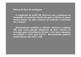 Ef itEf it dd ff dd ddEfeitosEfeitos dodo furofuro dede sondagemsondagem
AA amplitudeamplitude dodo perfilperfil GNGN alteraaltera--sese comcom aa mudançamudança dadaAA amplitudeamplitude dodo perfilperfil GNGN alteraaltera sese comcom aa mudançamudança dada
densidadedensidade dodo materialmaterial atravésatravés dodo qualqual osos fótonsfótons dede gamagama
devemdevem passar,passar, ouou pelopelo aumentoaumento dodo caminhocaminho aa percorrerpercorrer
ateate oo sensorsensorateate oo sensorsensor..
RevestimentoRevestimento metálicometálico ee cimentocimento reduzemreduzem oo registroregistrogg
GN,GN, bembem comocomo grandesgrandes diâmetrosdiâmetros dodo furofuro.. FatoresFatores dede
correçãocorreção parapara revestimentorevestimento dede açoaço:: 11,,141141 parapara espessuraespessura
dede 00,,06250625”” ee 11,,891891 parapara 00,,375375””.. RevestimentoRevestimento plásticoplásticodede 00,,06250625 ee 11,,891891 parapara 00,,375375 .. RevestimentoRevestimento plásticoplástico
praticamentepraticamente nãonão afetaafeta oo GNGN..
 