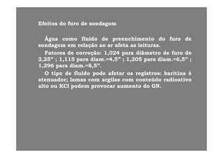 EfeitosEfeitos dodo furofuro dede sondagemsondagemEfeitosEfeitos dodo furofuro dede sondagemsondagem
ÁguaÁgua comocomo fluidofluido dede preenchimentopreenchimento dodo furofuro dede
sondagemsondagem emem relaçãorelação aoao arar afetaafeta asas leiturasleituras..
FatoresFatores dede correçãocorreção:: 11,,024024 parapara diâmetrodiâmetro dede furofuro dede
22,,2525”” ;; 11,,115115 parapara diamdiam..==44,,55”” ;; 11,,205205 parapara diamdiam..==66,,55”” ;;22,,22 ;; ,, pp ,, ;; ,,22 pp ,, ;;
11,,296296 parapara diamdiam..==88,,55””..
OO tipotipo dede fluidofluido podepode afetarafetar osos registrosregistros:: baritinabaritina éé
atenuadoratenuador;; lamaslamas comcom argilasargilas comcom conteúdoconteúdo radioativoradioativoatenuadoratenuador;; lamaslamas comcom argilasargilas comcom conteúdoconteúdo radioativoradioativo
altoalto ouou KClKCl podempodem provocarprovocar aumentoaumento dodo GNGN..
 