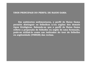 USOS PRINCIPAIS DO PERFIL DE RAIOS GAMAUSOS PRINCIPAIS DO PERFIL DE RAIOS GAMA
EmEm ambientesambientes sedimentares,sedimentares, oo perfilperfil dede RaiosRaios GamaGama
permitepermite distinguirdistinguir osos folhelhosfolhelhos e/oue/ou argilasargilas dosdos demaisdemaispermitepermite distinguirdistinguir osos folhelhosfolhelhos e/oue/ou argilasargilas dosdos demaisdemais
tipostipos litológicoslitológicos.. SabendoSabendo--sese queque oo perfilperfil dede RaiosRaios GamaGama
refletereflete aa proporçãoproporção dede folhelhofolhelho ouou argilaargila dede umauma formação,formação,
podepode sese utilizáutilizá lolo comocomo umum indicadorindicador dodo teorteor dede folhelhofolhelhopodepode--sese utilizáutilizá--lolo comocomo umum indicadorindicador dodo teorteor dede folhelhofolhelho
ouou argilosidadeargilosidade (VSHGR)(VSHGR) dasdas rochasrochas..
 