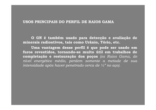 USOS PRINCIPAIS DO PERFIL DE RAIOS GAMAUSOS PRINCIPAIS DO PERFIL DE RAIOS GAMA
OO GNGN éé tambémtambém usadousado parapara detecçãodetecção ee avaliaçãoavaliação dede
mineraisminerais radioativosradioativos taistais comocomo UrânioUrânio TórioTório etcetcmineraisminerais radioativos,radioativos, taistais comocomo Urânio,Urânio, Tório,Tório, etcetc..
UmaUma vantagemvantagem dessedesse perfilperfil éé queque podepode serser usadousado emem
furosfuros revestidos,revestidos, tornandotornando--sese muitomuito útilútil emem trabalhostrabalhos dede
ll dd ii ddcompletaçãocompletação ee restauraçãorestauração dosdos poçospoços (os(os RaiosRaios Gama,Gama, dede
nívelnível energéticoenergético médio,médio, perdemperdem somentesomente aa metademetade dede suasua
intensidadeintensidade apósapós haverhaver penetradopenetrado cercacerca dede ½”½” nono aço)aço)..
 